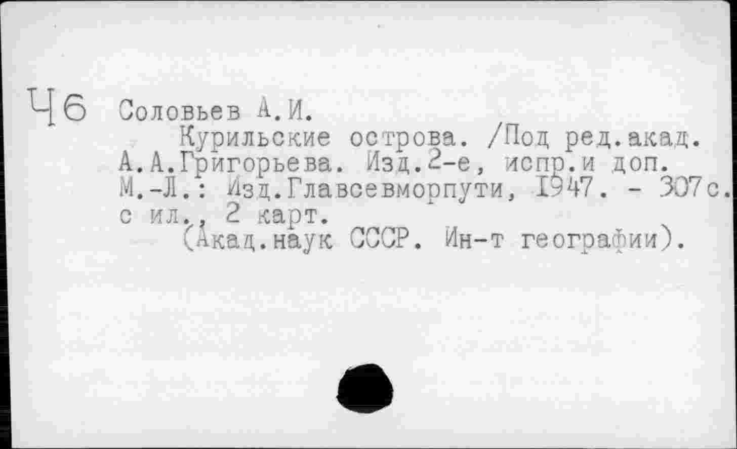 ﻿Цб Соловьев А. И.
Курильские острова. /Под ред.акад.
А.А.Григорьева. Изд.2-е, испр.и доп. М.-Л.: Изд.Главсевморпути, 1947. - 307с. с ил., 2 карт.
(Акад.наук СССР. Ин-т географии).